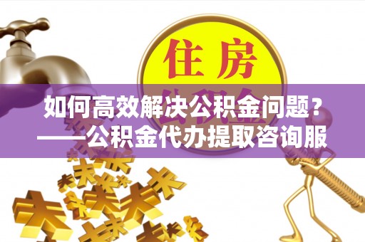 合水如何高效解决公积金问题？——公积金代办提取咨询服务指南