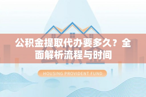 合水公积金提取代办要多久？全面解析流程与时间