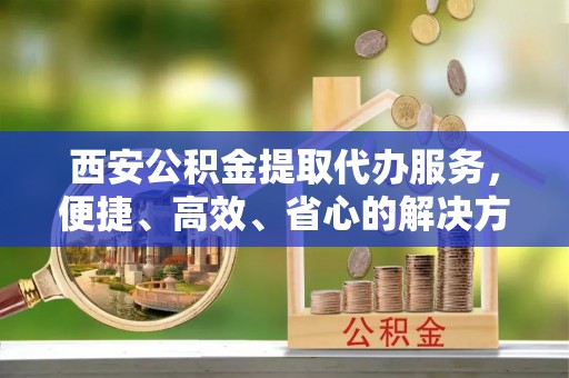 合水西安公积金提取代办服务，便捷、高效、省心的解决方案