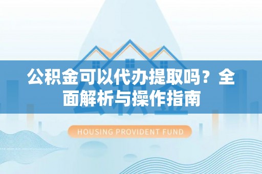 合水公积金可以代办提取吗？全面解析与操作指南