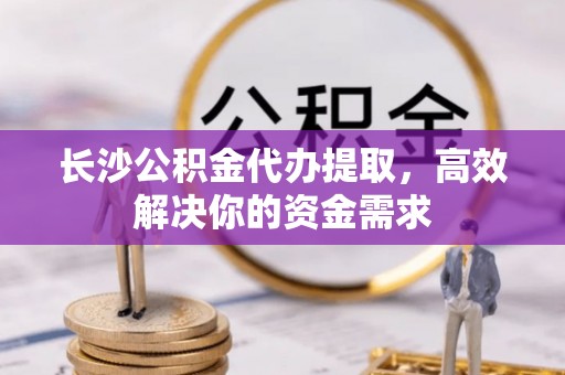合水长沙公积金代办提取，高效解决你的资金需求