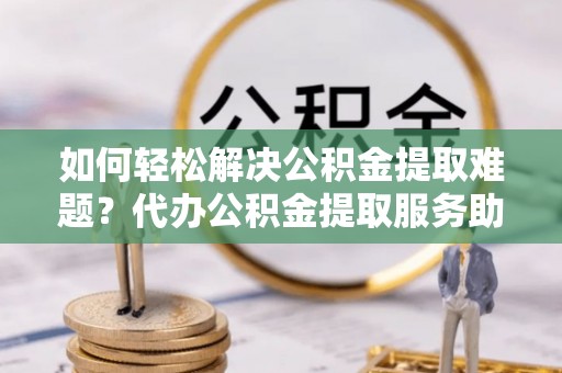 合水如何轻松解决公积金提取难题？代办公积金提取服务助您一臂之力