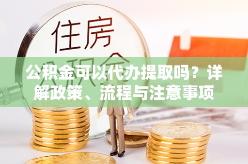 合水公积金可以代办提取吗？详解政策、流程与注意事项