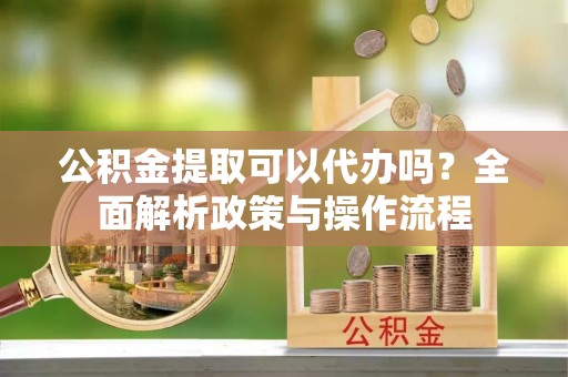 合水公积金提取可以代办吗？全面解析政策与操作流程