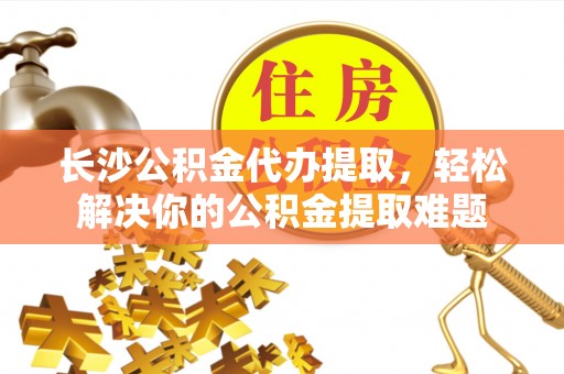 合水长沙公积金代办提取，轻松解决你的公积金提取难题